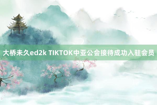 大桥未久ed2k TIKTOK中亚公会接待成功入驻会员