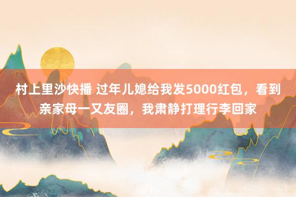 村上里沙快播 过年儿媳给我发5000红包，看到亲家母一又友圈，我肃静打理行李回家