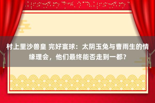 村上里沙兽皇 完好寰球：太阴玉兔与曹雨生的情缘理会，他们最终能否走到一都？