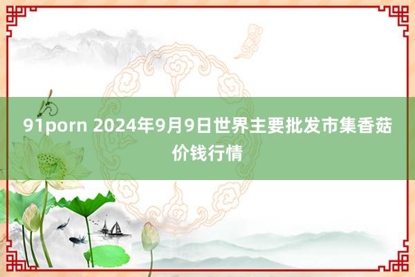 91porn 2024年9月9日世界主要批发市集香菇价钱行情