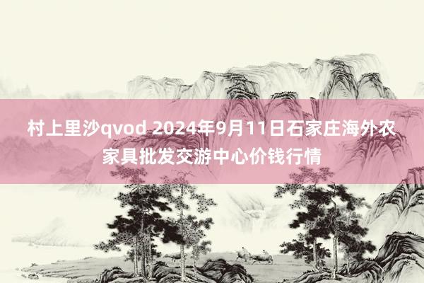 村上里沙qvod 2024年9月11日石家庄海外农家具批发交游中心价钱行情