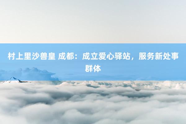 村上里沙兽皇 成都：成立爱心驿站，服务新处事群体
