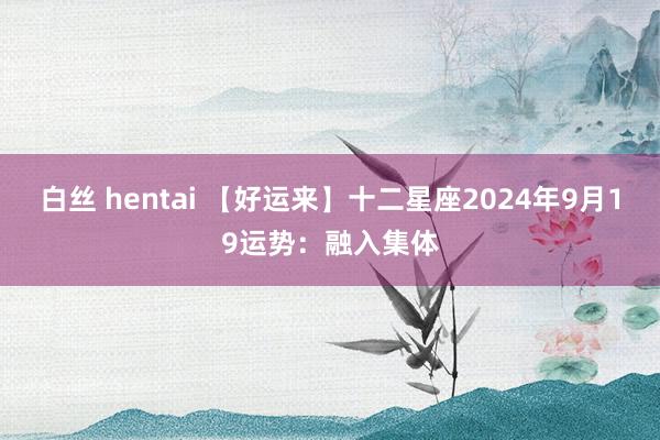 白丝 hentai 【好运来】十二星座2024年9月19运势：融入集体