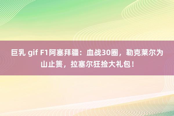 巨乳 gif F1阿塞拜疆：血战30圈，勒克莱尔为山止篑，拉塞尔狂捡大礼包！