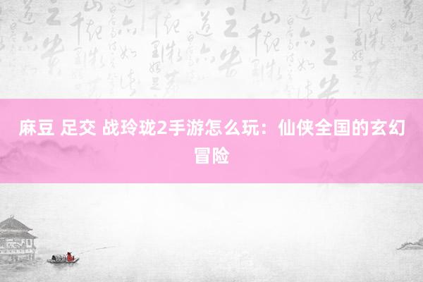麻豆 足交 战玲珑2手游怎么玩：仙侠全国的玄幻冒险