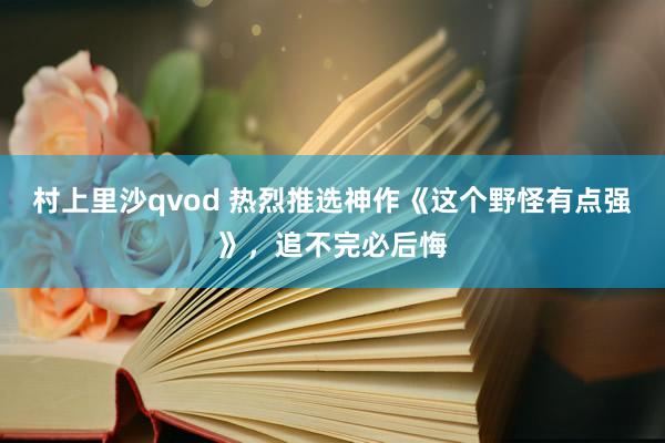 村上里沙qvod 热烈推选神作《这个野怪有点强》，追不完必后悔