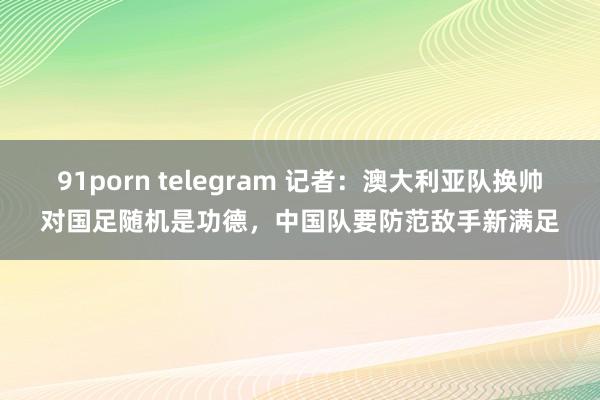 91porn telegram 记者:澳大利亚队换帅对国足随机是功德,中国队要防范敌手新满足