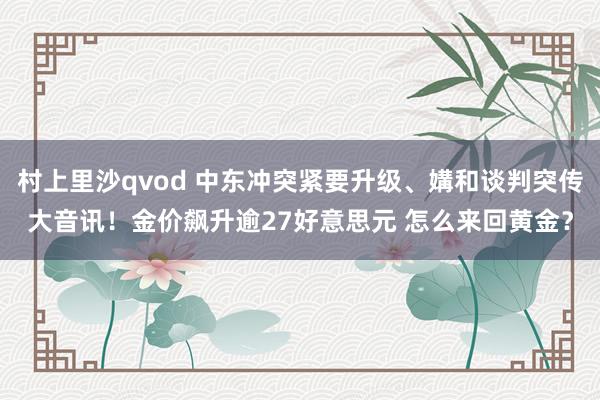 村上里沙qvod 中东冲突紧要升级、媾和谈判突传大音讯！金价飙升逾27好意思元 怎么来回黄金？