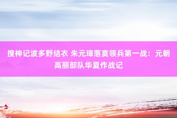 搜神记波多野结衣 朱元璋落寞领兵第一战：元朝高丽部队华夏作战记