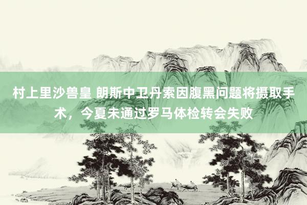 村上里沙兽皇 朗斯中卫丹索因腹黑问题将摄取手术，今夏未通过罗马体检转会失败
