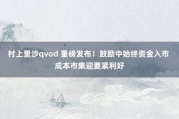 村上里沙qvod 重磅发布！鼓励中始终资金入市 成本市集迎要紧利好