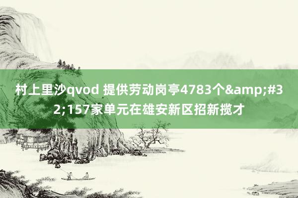 村上里沙qvod 提供劳动岗亭4783个&#32;157家单元在雄安新区招新揽才
