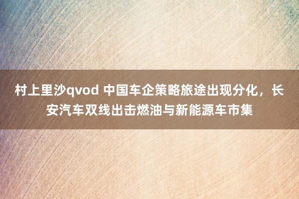 村上里沙qvod 中国车企策略旅途出现分化，长安汽车双线出击燃油与新能源车市集