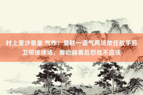 村上里沙兽皇 气炸！曼联一语气两场放任敌手后卫邻接球场，滕哈赫赛后怒批不应该