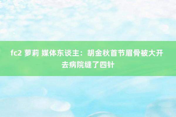 fc2 萝莉 媒体东谈主：胡金秋首节眉骨被大开 去病院缝了四针