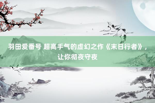 羽田爱番号 超高手气的虚幻之作《末日行者》，让你彻夜守夜