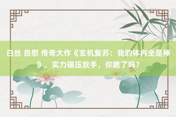 白丝 自慰 传奇大作《玄机复苏：我的体内全是神》，实力碾压敌手，你跪了吗？