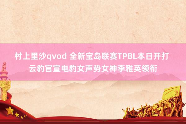 村上里沙qvod 全新宝岛联赛TPBL本日开打 云豹官宣电豹女声势女神李雅英领衔