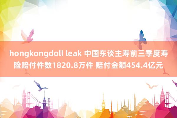 hongkongdoll leak 中国东谈主寿前三季度寿险赔付件数1820.8万件 赔付金额454.4亿元