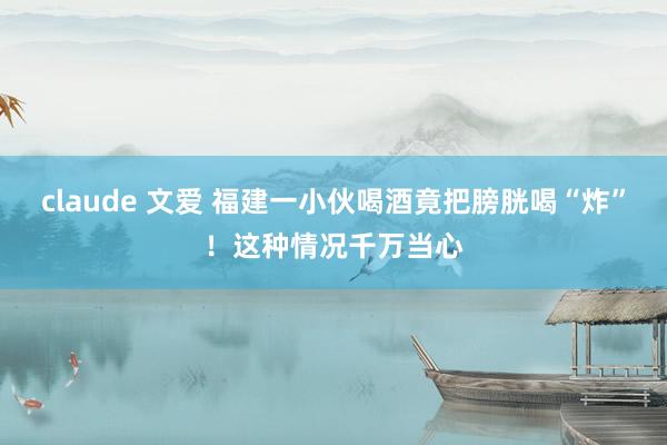 claude 文爱 福建一小伙喝酒竟把膀胱喝“炸”！这种情况千万当心
