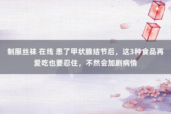 制服丝袜 在线 患了甲状腺结节后，这3种食品再爱吃也要忍住，不然会加剧病情