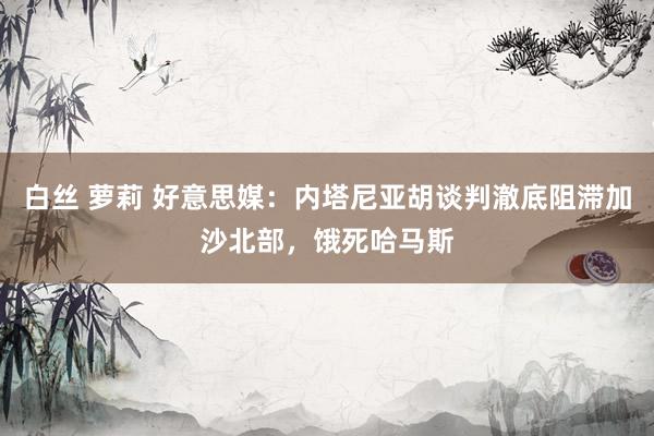 白丝 萝莉 好意思媒：内塔尼亚胡谈判澈底阻滞加沙北部，饿死哈马斯