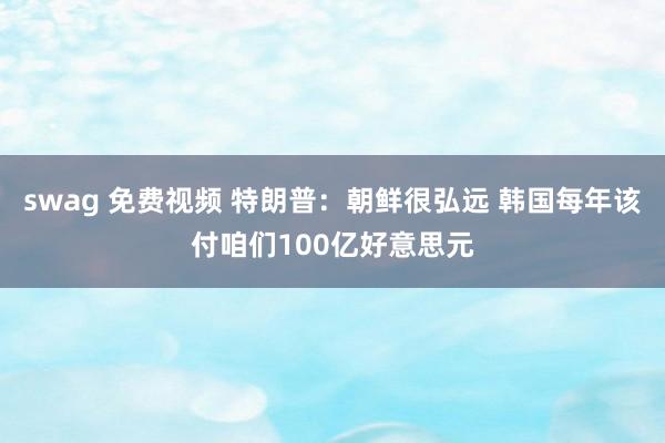 swag 免费视频 特朗普：朝鲜很弘远 韩国每年该付咱们100亿好意思元