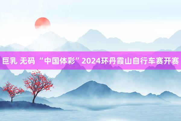 巨乳 无码 “中国体彩”2024环丹霞山自行车赛开赛