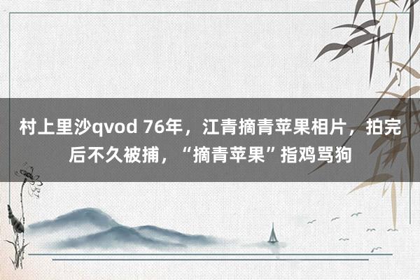村上里沙qvod 76年，江青摘青苹果相片，拍完后不久被捕，“摘青苹果”指鸡骂狗