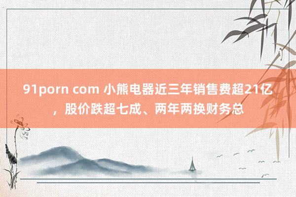 91porn com 小熊电器近三年销售费超21亿，股价跌超七成、两年两换财务总