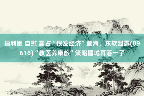 福利姬 自慰 霸占“银发经济”蓝海，东软泄露(09616)“教医养康旅”策略疆域再落一子