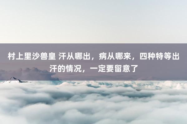 村上里沙兽皇 汗从哪出，病从哪来，四种特等出汗的情况，一定要留意了