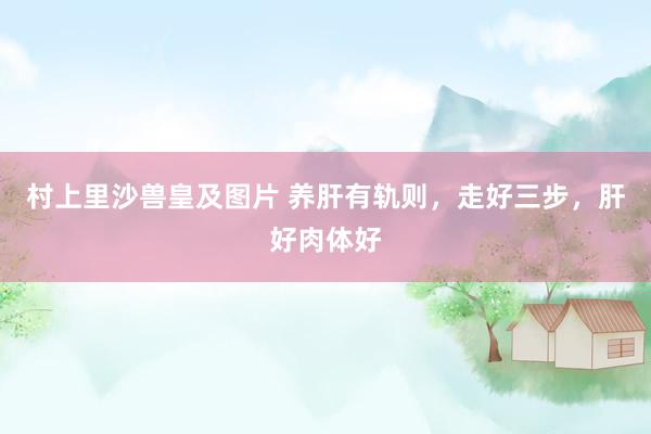 村上里沙兽皇及图片 养肝有轨则，走好三步，肝好肉体好