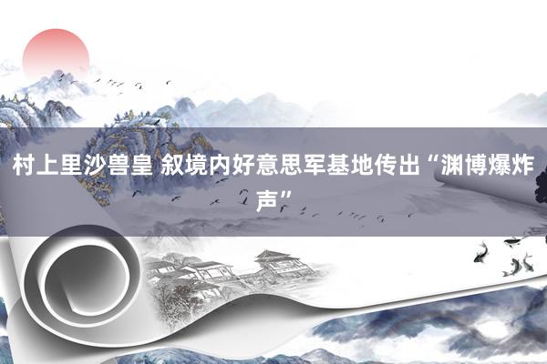 村上里沙兽皇 叙境内好意思军基地传出“渊博爆炸声”