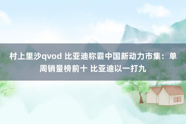 村上里沙qvod 比亚迪称霸中国新动力市集：单周销量榜前十 比亚迪以一打九