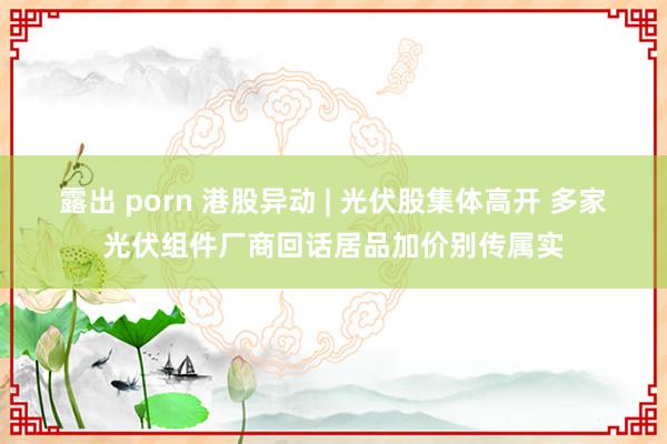 露出 porn 港股异动 | 光伏股集体高开 多家光伏组件厂商回话居品加价别传属实