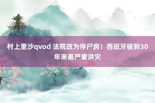 村上里沙qvod 法院改为停尸房！西班牙碰到30年来最严重洪灾
