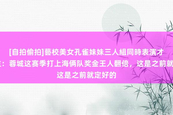[自拍偷拍]藝校美女孔雀妹妹三人組同時表演才藝 博主：蓉城这赛季打上海俩队奖金王人翻倍，这是之前就定好的