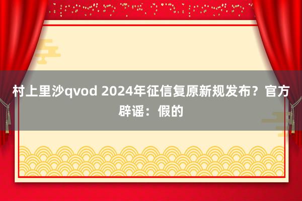 村上里沙qvod 2024年征信复原新规发布？官方辟谣：假的