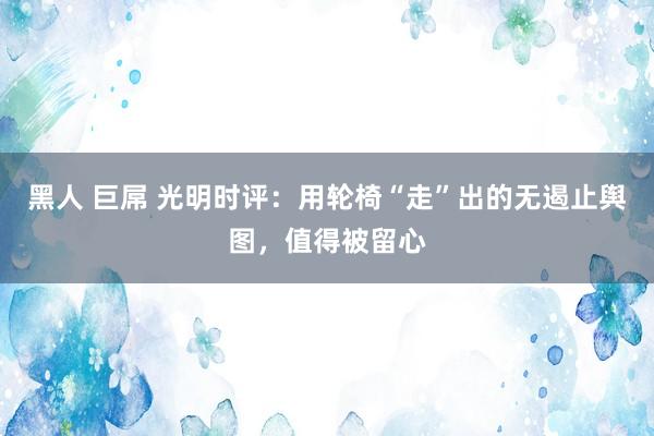 黑人 巨屌 光明时评：用轮椅“走”出的无遏止舆图，值得被留心