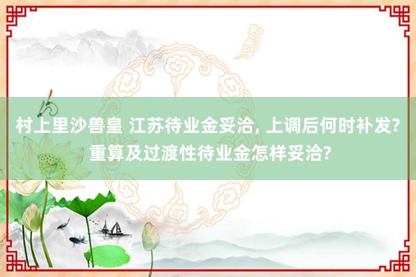 村上里沙兽皇 江苏待业金妥洽， 上调后何时补发? 重算及过渡性待业金怎样妥洽?
