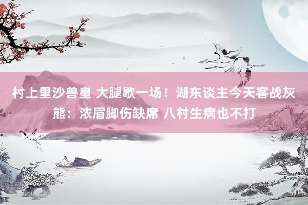 村上里沙兽皇 大腿歇一场！湖东谈主今天客战灰熊：浓眉脚伤缺席 八村生病也不打