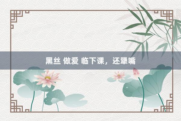黑丝 做爱 临下课，还犟嘴