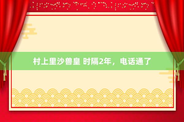 村上里沙兽皇 时隔2年，电话通了