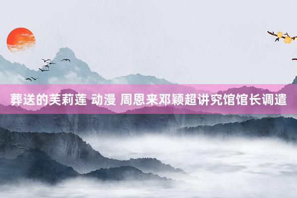 葬送的芙莉莲 动漫 周恩来邓颖超讲究馆馆长调遣