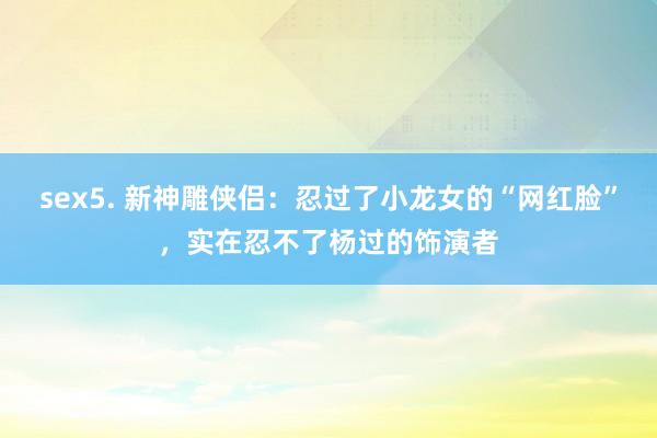 sex5. 新神雕侠侣：忍过了小龙女的“网红脸”，实在忍不了杨过的饰演者