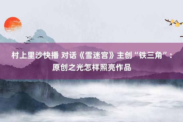 村上里沙快播 对话《雪迷宫》主创“铁三角”：原创之光怎样照亮作品