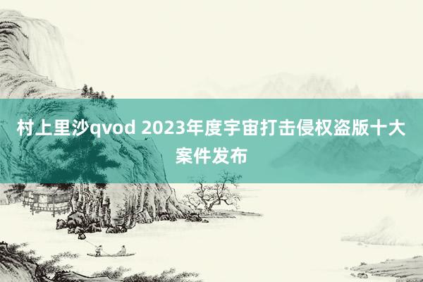 村上里沙qvod 2023年度宇宙打击侵权盗版十大案件发布