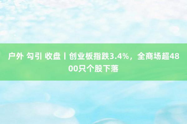 户外 勾引 收盘丨创业板指跌3.4%，全商场超4800只个股下落