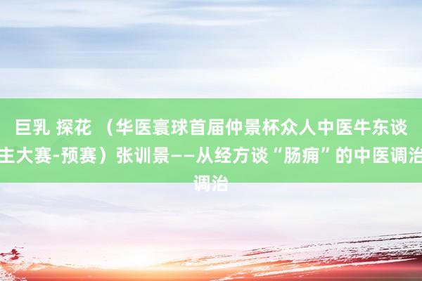 巨乳 探花 （华医寰球首届仲景杯众人中医牛东谈主大赛-预赛）张训景——从经方谈“肠痈”的中医调治
